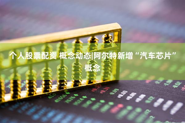个人股票配资 概念动态|阿尔特新增“汽车芯片”概念
