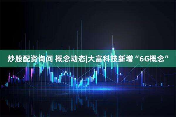 炒股配资询问 概念动态|大富科技新增“6G概念”