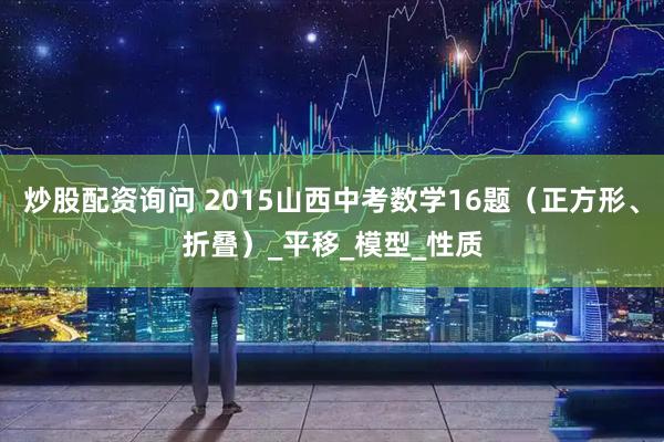炒股配资询问 2015山西中考数学16题（正方形、折叠）_平移_模型_性质