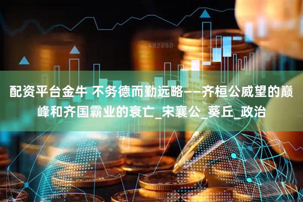 配资平台金牛 不务德而勤远略——齐桓公威望的巅峰和齐国霸业的衰亡_宋襄公_葵丘_政治