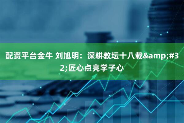 配资平台金牛 刘旭明：深耕教坛十八载&#32;匠心点亮学子心