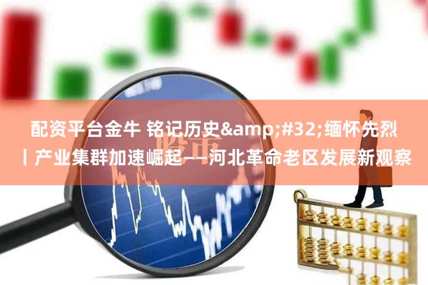 配资平台金牛 铭记历史&#32;缅怀先烈丨产业集群加速崛起——河北革命老区发展新观察