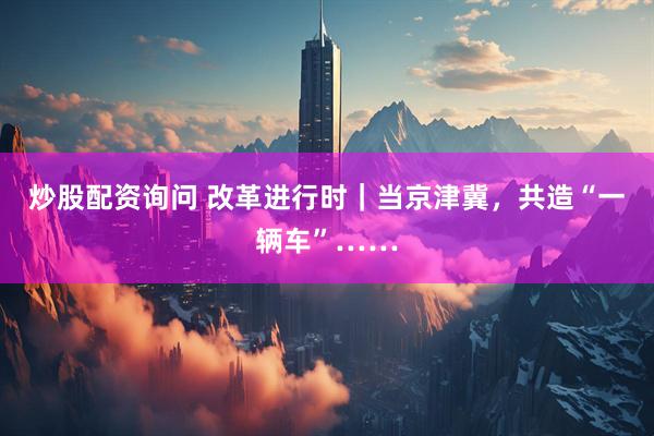 炒股配资询问 改革进行时｜当京津冀，共造“一辆车”……