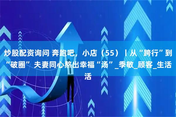 炒股配资询问 奔跑吧，小店（55）丨从“跨行”到“破圈” 夫妻同心熬出幸福“汤”_季敏_顾客_生活