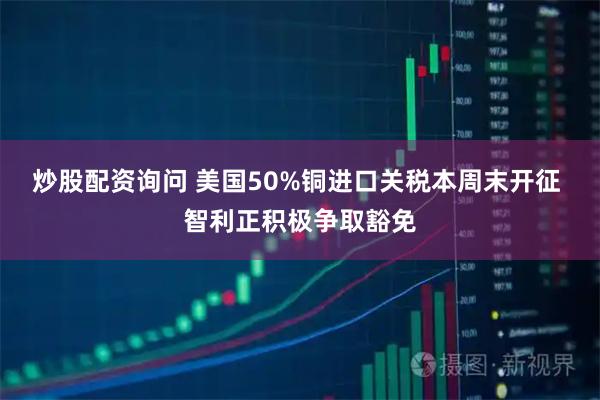 炒股配资询问 美国50%铜进口关税本周末开征 智利正积极争取豁免