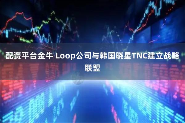 配资平台金牛 Loop公司与韩国晓星TNC建立战略联盟
