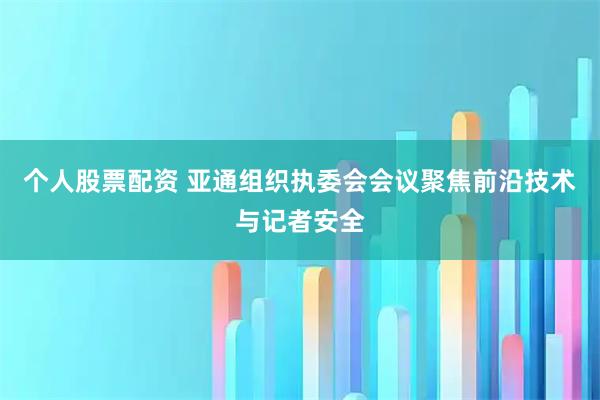 个人股票配资 亚通组织执委会会议聚焦前沿技术与记者安全
