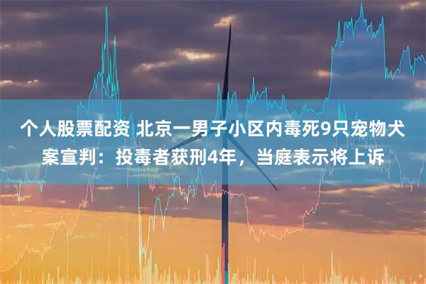 个人股票配资 北京一男子小区内毒死9只宠物犬案宣判：投毒者获刑4年，当庭表示将上诉