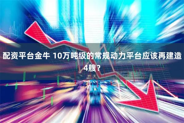 配资平台金牛 10万吨级的常规动力平台应该再建造4艘？