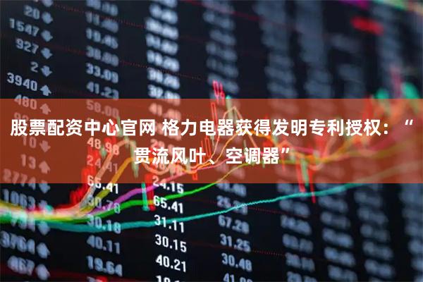 股票配资中心官网 格力电器获得发明专利授权：“贯流风叶、空调器”