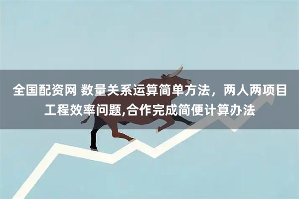 全国配资网 数量关系运算简单方法，两人两项目工程效率问题,合作完成简便计算办法
