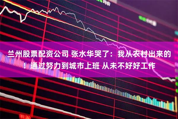 兰州股票配资公司 张水华哭了：我从农村出来的！通过努力到城市上班 从未不好好工作