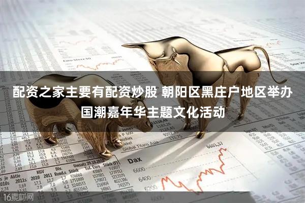 配资之家主要有配资炒股 朝阳区黑庄户地区举办国潮嘉年华主题文化活动