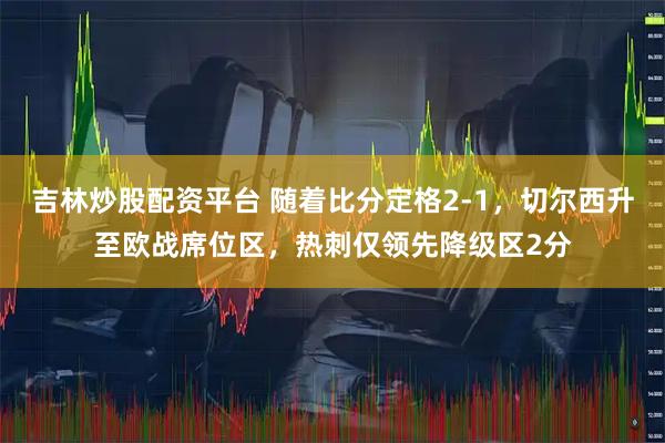 吉林炒股配资平台 随着比分定格2-1，切尔西升至欧战席位区，热刺仅领先降级区2分