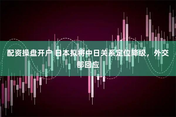配资操盘开户 日本拟将中日关系定位降级，外交部回应