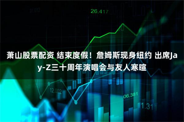 萧山股票配资 结束度假！詹姆斯现身纽约 出席Jay-Z三十周年演唱会与友人寒暄
