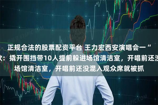 正规合法的股票配资平台 王力宏西安演唱会一“黄牛”被行拘并罚款：撬开围挡带10人提前躲进场馆清洁室，开唱前还没混入观众席就被抓