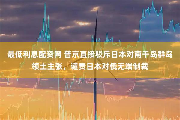 最低利息配资网 普京直接驳斥日本对南千岛群岛领土主张，谴责日本对俄无端制裁
