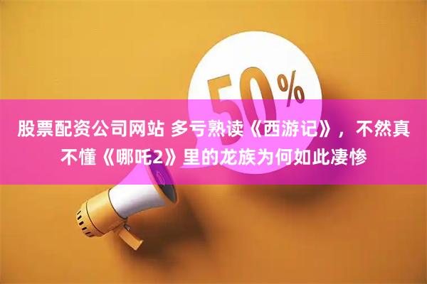 股票配资公司网站 多亏熟读《西游记》，不然真不懂《哪吒2》里的龙族为何如此凄惨